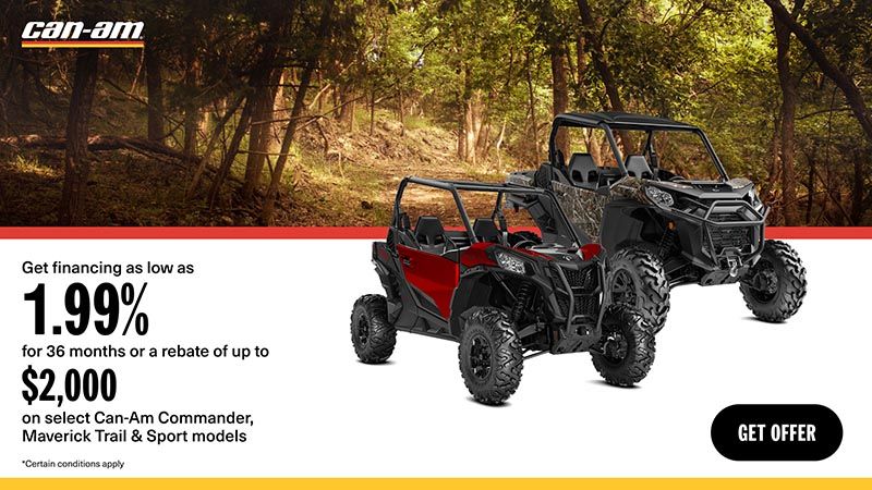 Can-Am - Get financing as low as 1.99% for 36 months or a rebate of up to $2,000 on select Can-Am Commander, Maverick Trail & Sport models