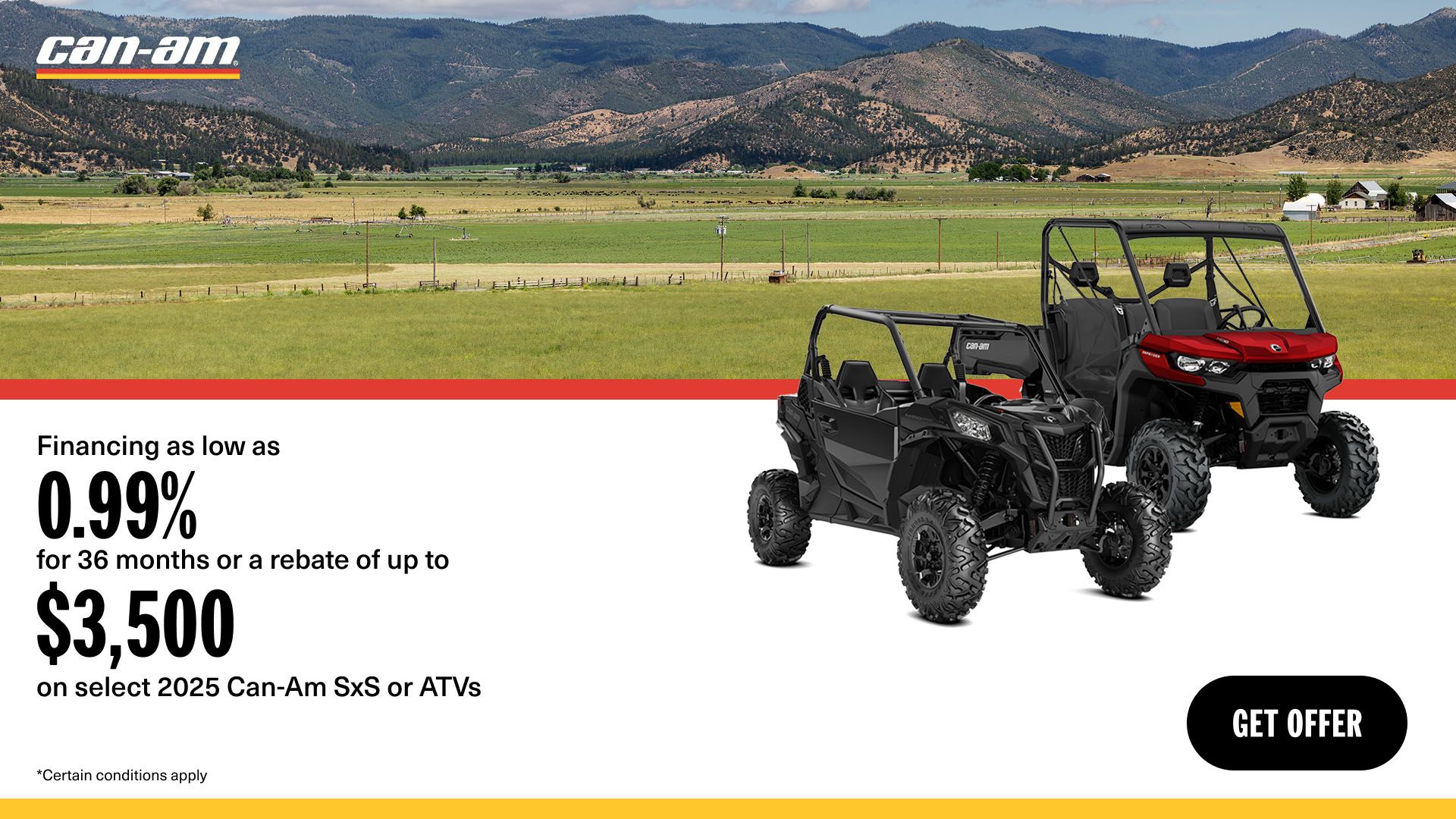 Can-Am -  Financing as low as 0.99% for 36 months or a rebate of up to $3,500 on select 2025 Can-Am SxS or ATVs models